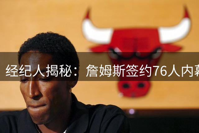 经纪人揭秘：詹姆斯签约76人内幕 曾陷勇士抉择困境